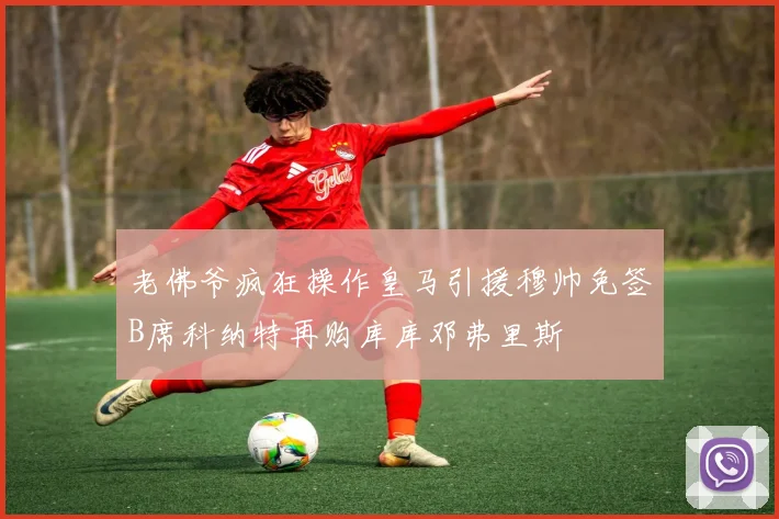 老佛爷疯狂操作皇马引援穆帅免签B席科纳特再购库库邓弗里斯