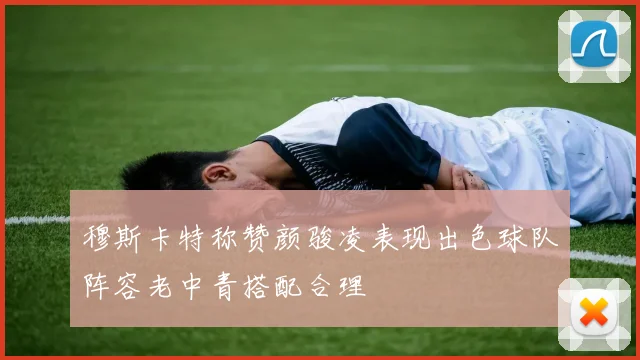穆斯卡特称赞颜骏凌表现出色球队阵容老中青搭配合理