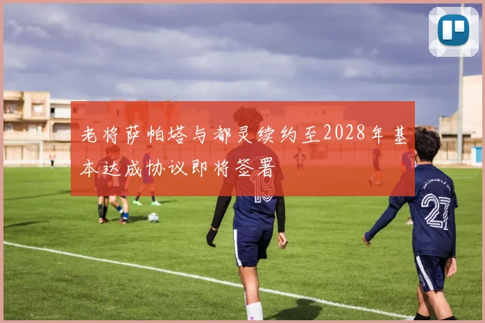 老将萨帕塔与都灵续约至2028年基本达成协议即将签署