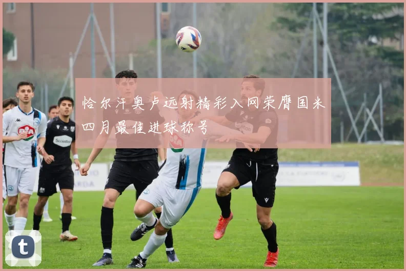 恰尔汗奥卢远射精彩入网荣膺国米四月最佳进球称号