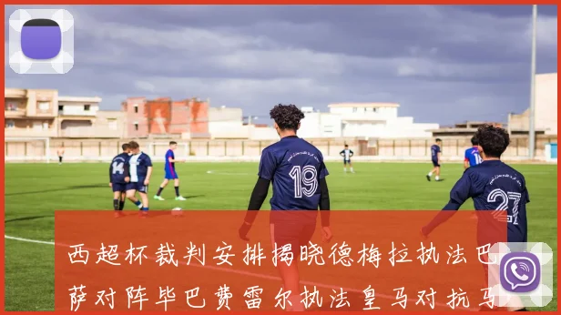 西超杯裁判安排揭晓德梅拉执法巴萨对阵毕巴费雷尔执法皇马对抗马竞
