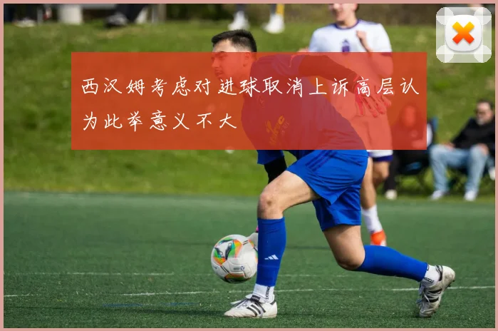 西汉姆考虑对进球取消上诉高层认为此举意义不大