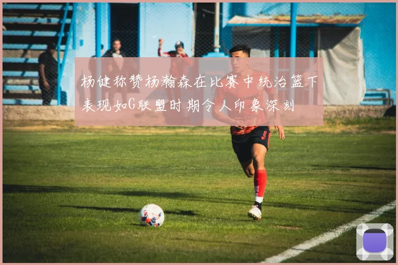 杨健称赞杨瀚森在比赛中统治篮下表现如G联盟时期令人印象深刻