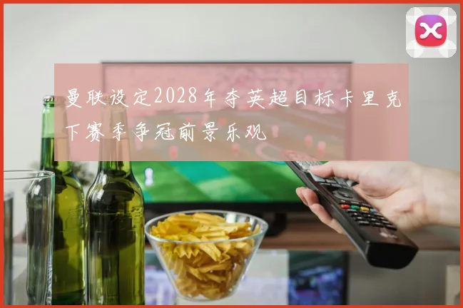 曼联设定2028年夺英超目标卡里克下赛季争冠前景乐观