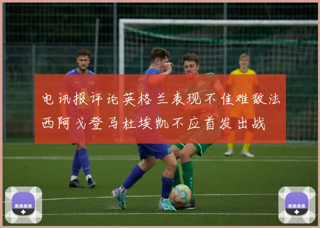 电讯报评论英格兰表现不佳难敌法西阿戈登马杜埃凯不应首发出战