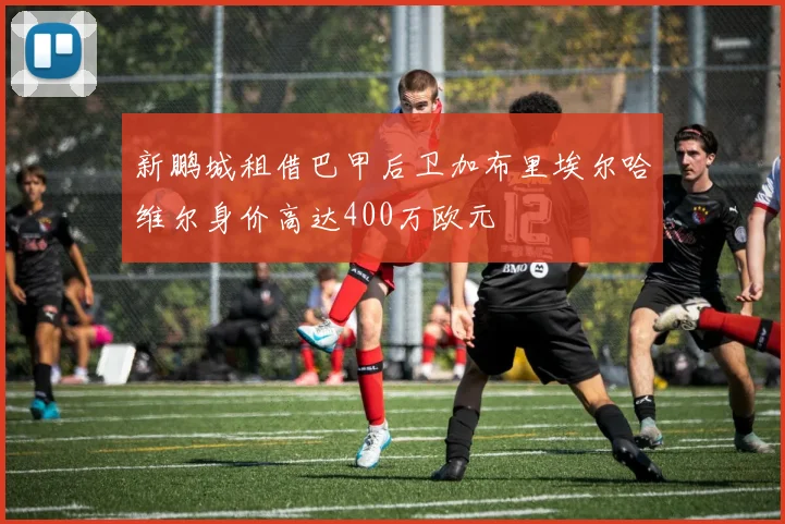 新鹏城租借巴甲后卫加布里埃尔哈维尔身价高达400万欧元