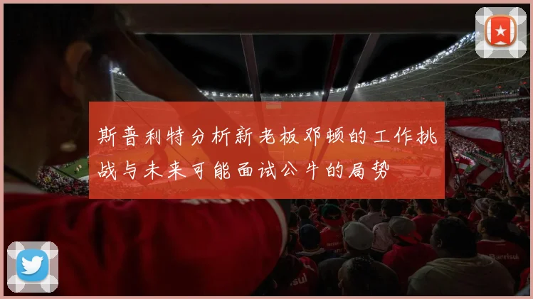 斯普利特分析新老板邓顿的工作挑战与未来可能面试公牛的局势