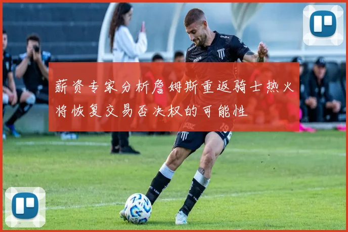 薪资专家分析詹姆斯重返骑士热火将恢复交易否决权的可能性