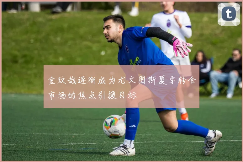 金玟哉逐渐成为尤文图斯夏季转会市场的焦点引援目标