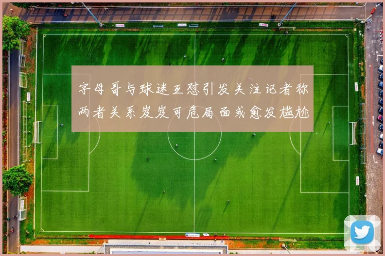 字母哥与球迷互怼引发关注记者称两者关系岌岌可危局面或愈发尴尬