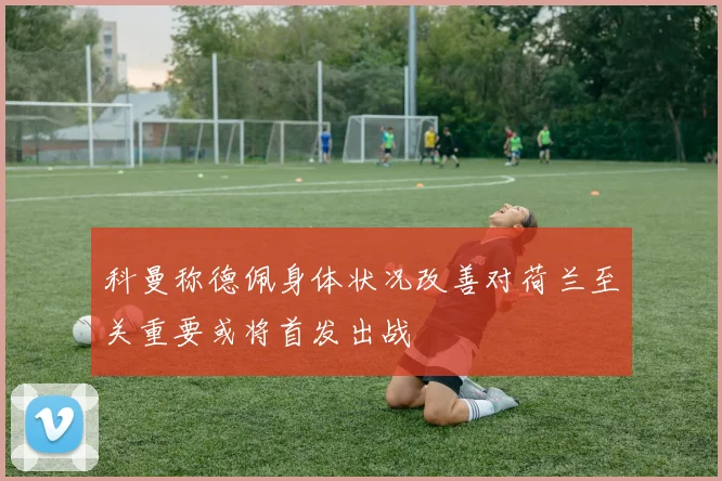 科曼称德佩身体状况改善对荷兰至关重要或将首发出战