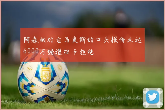 阿森纳对吉马良斯的口头报价未达6000万镑遭纽卡拒绝