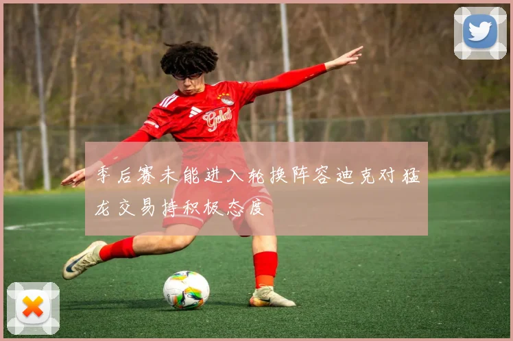 季后赛未能进入轮换阵容迪克对猛龙交易持积极态度