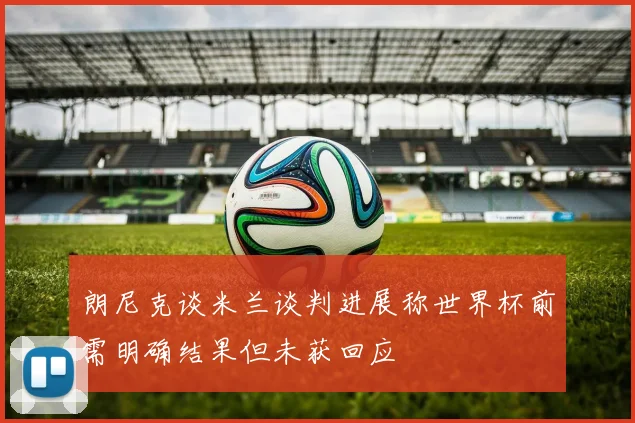 朗尼克谈米兰谈判进展称世界杯前需明确结果但未获回应
