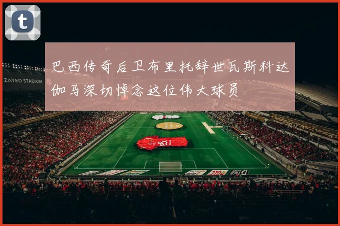 巴西传奇后卫布里托辞世瓦斯科达伽马深切悼念这位伟大球员