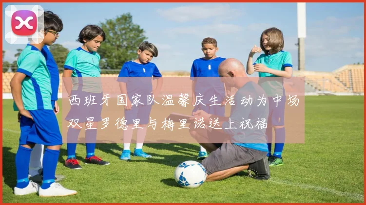 西班牙国家队温馨庆生活动为中场双星罗德里与梅里诺送上祝福