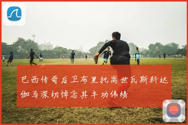 巴西传奇后卫布里托离世瓦斯科达伽马深切悼念其丰功伟绩