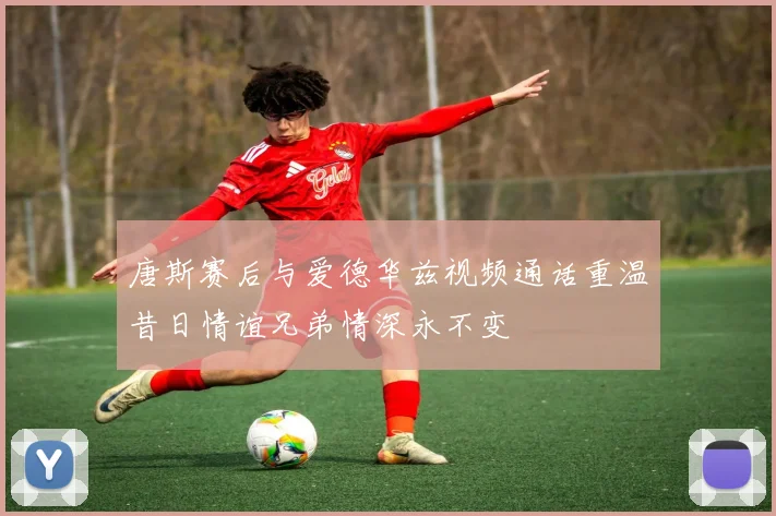 唐斯赛后与爱德华兹视频通话重温昔日情谊兄弟情深永不变