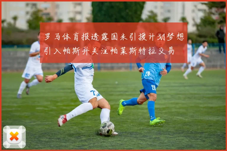 罗马体育报透露国米引援计划梦想引入帕斯并关注帕莱斯特拉交易