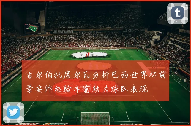 吉尔伯托席尔瓦分析巴西世界杯前景安帅经验丰富助力球队表现