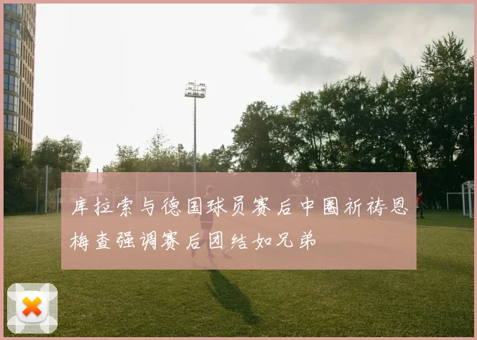 库拉索与德国球员赛后中圈祈祷恩梅查强调赛后团结如兄弟