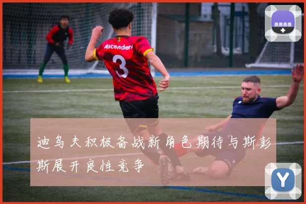 迪乌夫积极备战新角色期待与斯彭斯展开良性竞争