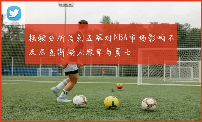 杨毅分析马刺五冠对NBA市场影响不及尼克斯湖人绿军与勇士
