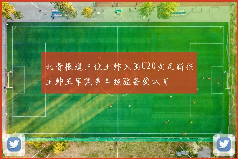 北青报道三位土帅入围U20女足新任主帅王军凭多年经验备受认可